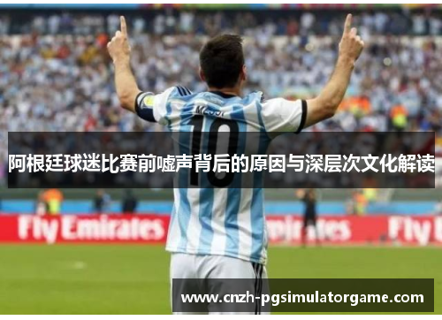 阿根廷球迷比赛前嘘声背后的原因与深层次文化解读 阿根廷球迷比赛前嘘声背后的原因与深层次文化解读