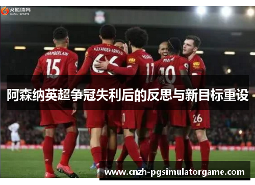 阿森纳英超争冠失利后的反思与新目标重设